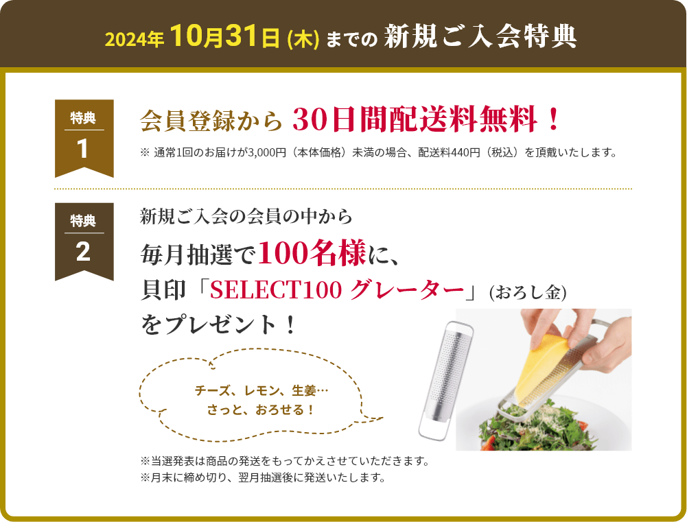 2024年 10月31日 (木) までの新規ご入会特典 特典1 会員登録から 30日間配送料無料！ ※通常1回のお届けが3,000円（本体価格）未満の場合、配送料440円（税込）を頂戴いたします。 特典2 新規ご入会の会員の中から毎月抽選で100名様に、
						貝印「SELECT100 グレーター」(おろし金)をプレゼント！ ※当選発表は商品の発送をもってかえさせていただきます。
						※月末に締め切り、翌月抽選後に発送いたします。