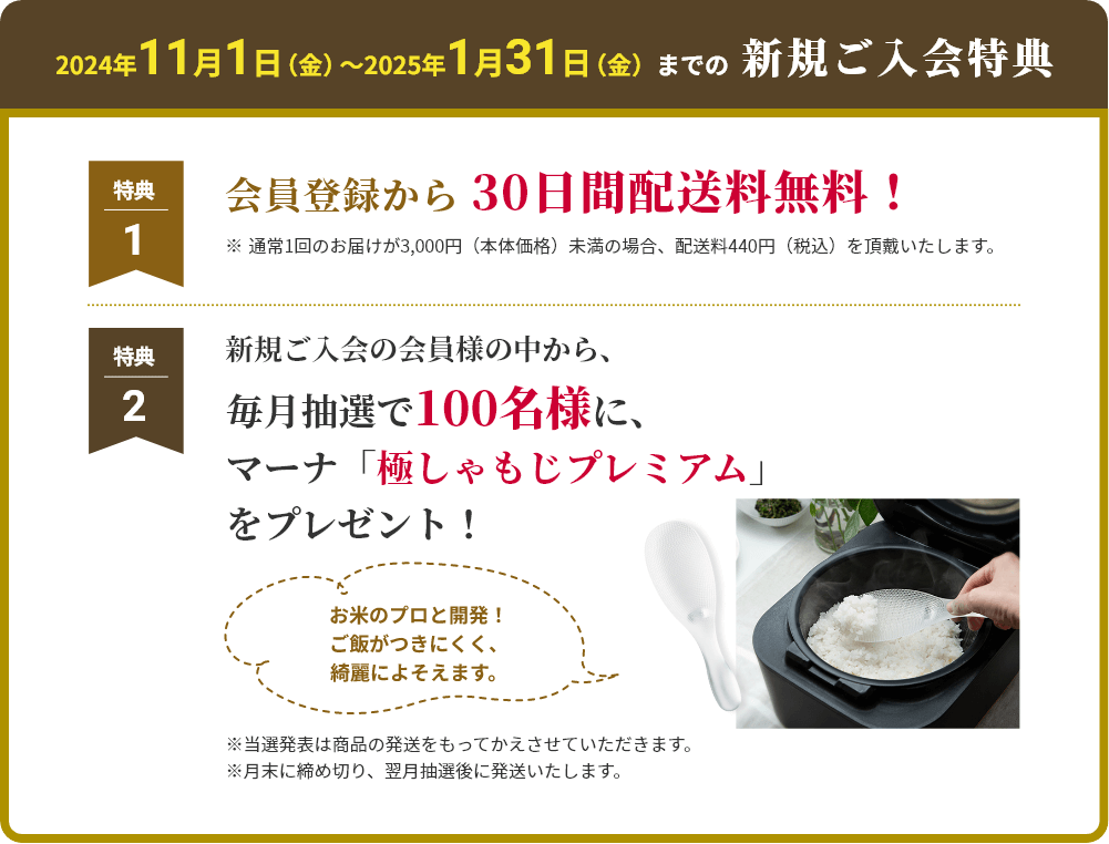 2024年11月1日（金）〜2025年1月31日（金） までの新規ご入会特典 特典1 会員登録から 30日間配送料無料！ ※通常1回のお届けが3,000円（本体価格）未満の場合、配送料440円（税込）を頂戴いたします。 特典2 新規ご入会の会員の中から
						毎月抽選で100名様に、マーナ「極しゃもじプレミアム」をプレゼント！ ※当選発表は商品の発送をもってかえさせていただきます。
						※月末に締め切り、翌月抽選後に発送いたします。