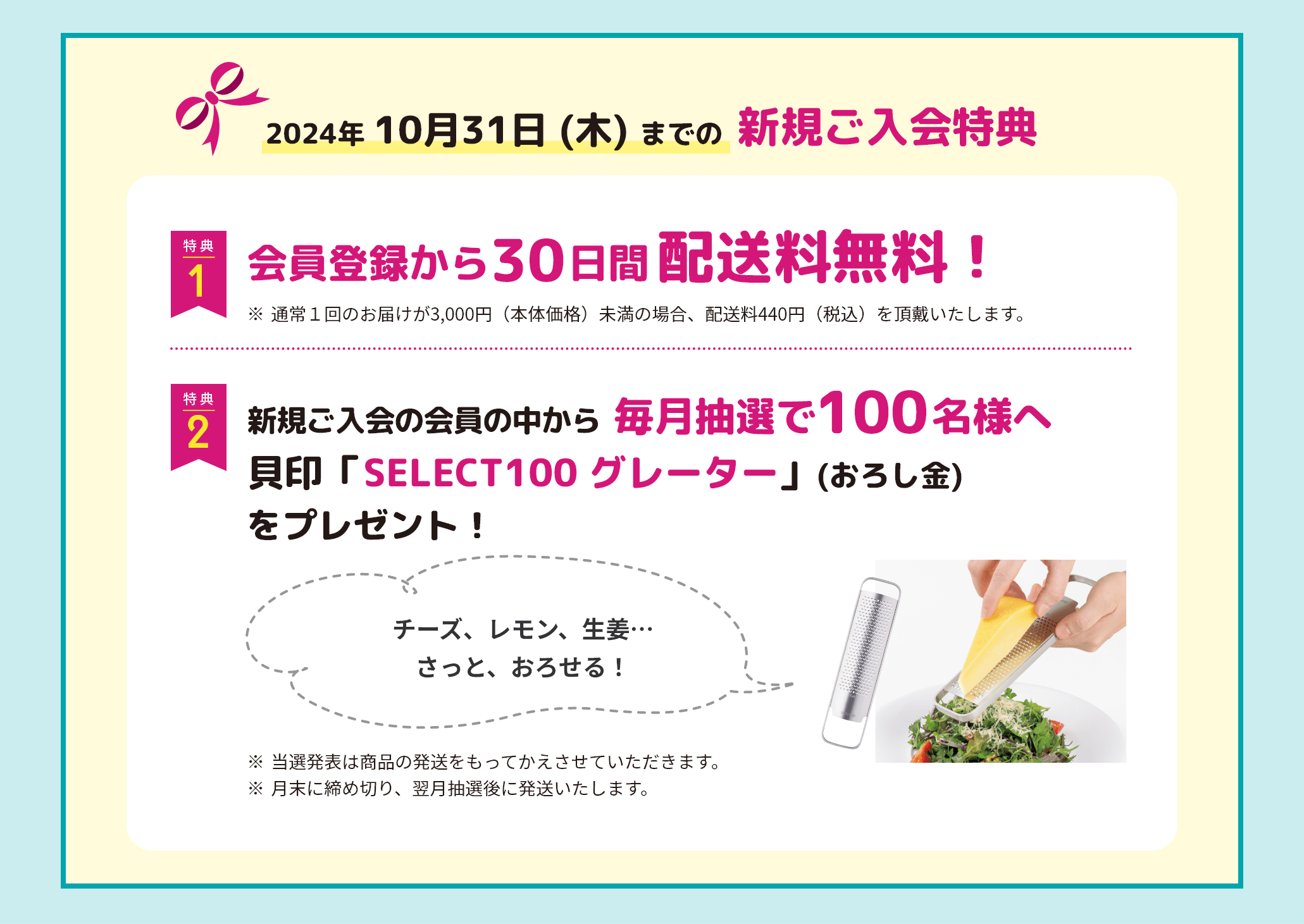 2024年 10月31日 (木) までの新規ご入会特典 特典1 会員登録から30日間配送料無料！ ※1回のお届け金額が3,000円（本体価格）未満の場合、配送料440円（税込）を頂戴いたします。 特典2 新規ご入会の会員の中から毎月抽選で100名様に、貝印「SELECT100 グレーター」(おろし金)をプレゼント！ ※当選発表は商品の発送をもってかえさせていただきます。※月末に締め切り、翌月抽選後に発送いたします。。