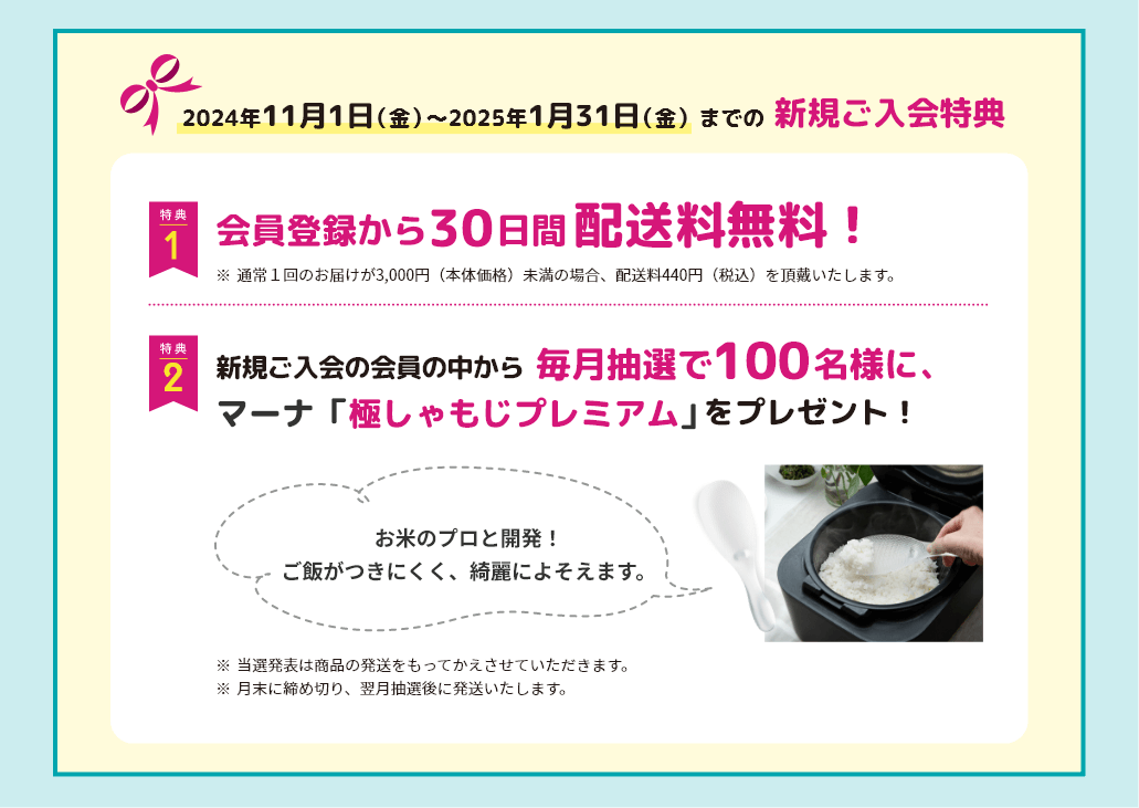 2024年11月1日（金）〜2025年1月31日（金） までの新規ご入会特典 特典1 会員登録から 30日間配送料無料！ ※通常1回のお届けが3,000円（本体価格）未満の場合、配送料440円（税込）を頂戴いたします。 特典2 新規ご入会の会員の中から
					毎月抽選で100名様に、マーナ「極しゃもじプレミアム」をプレゼント！ ※当選発表は商品の発送をもってかえさせていただきます。
					※月末に締め切り、翌月抽選後に発送いたします。